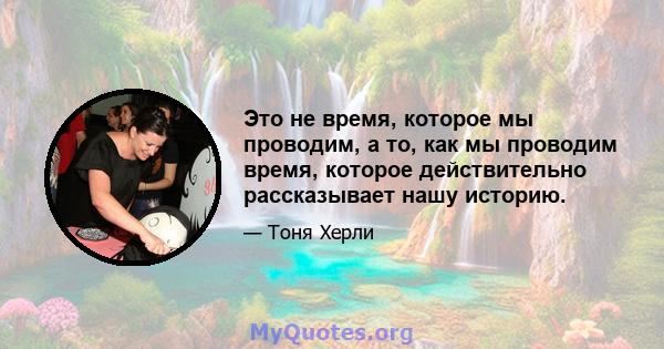 Это не время, которое мы проводим, а то, как мы проводим время, которое действительно рассказывает нашу историю.