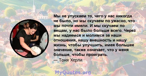 Мы не упускаем то, чего у нас никогда не было, но мы скучаем по ужасно, что мы почти имели. И мы скучаем по вещам, у нас было больше всего. Через мы надеемся и молимся за наши отношения, нашу внешность и нашу жизнь,