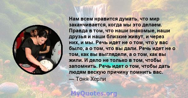 Нам всем нравится думать, что мир заканчивается, когда мы это делаем. Правда в том, что наши знакомые, наши друзья и наши близкие живут, и через них, и мы. Речь идет не о том, что у вас было, а о том, что вы дали. Речь