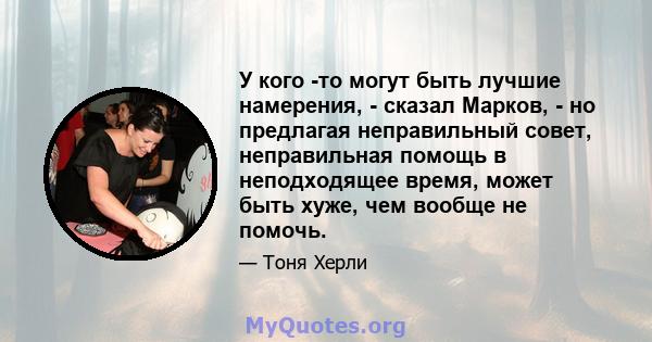 У кого -то могут быть лучшие намерения, - сказал Марков, - но предлагая неправильный совет, неправильная помощь в неподходящее время, может быть хуже, чем вообще не помочь.