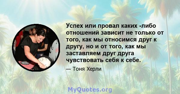 Успех или провал каких -либо отношений зависит не только от того, как мы относимся друг к другу, но и от того, как мы заставляем друг друга чувствовать себя к себе.