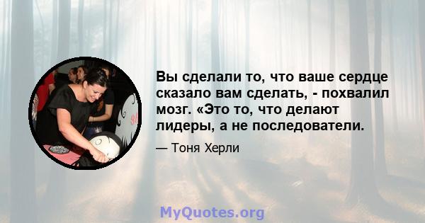 Вы сделали то, что ваше сердце сказало вам сделать, - похвалил мозг. «Это то, что делают лидеры, а не последователи.