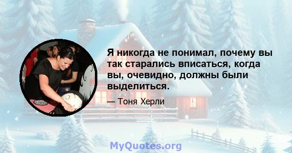 Я никогда не понимал, почему вы так старались вписаться, когда вы, очевидно, должны были выделиться.