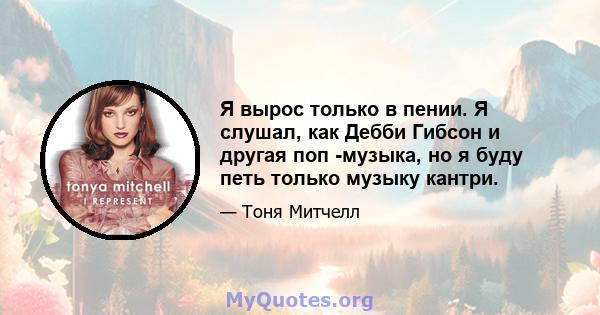 Я вырос только в пении. Я слушал, как Дебби Гибсон и другая поп -музыка, но я буду петь только музыку кантри.