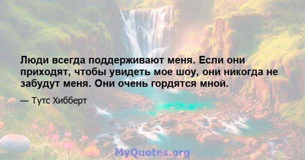 Люди всегда поддерживают меня. Если они приходят, чтобы увидеть мое шоу, они никогда не забудут меня. Они очень гордятся мной.