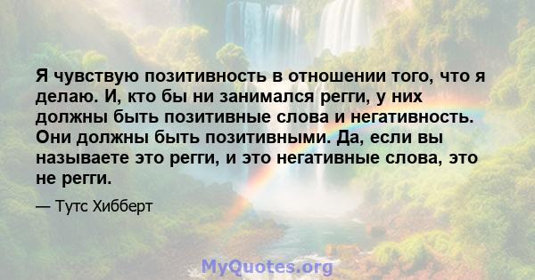 Я чувствую позитивность в отношении того, что я делаю. И, кто бы ни занимался регги, у них должны быть позитивные слова и негативность. Они должны быть позитивными. Да, если вы называете это регги, и это негативные