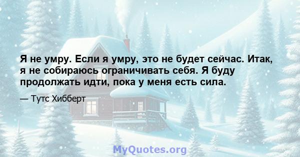 Я не умру. Если я умру, это не будет сейчас. Итак, я не собираюсь ограничивать себя. Я буду продолжать идти, пока у меня есть сила.