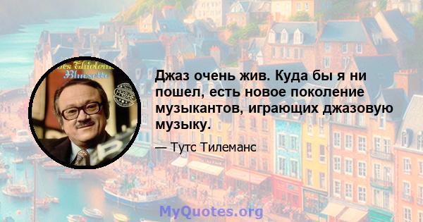 Джаз очень жив. Куда бы я ни пошел, есть новое поколение музыкантов, играющих джазовую музыку.