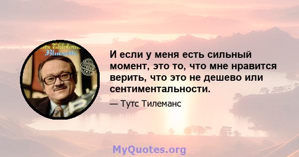 И если у меня есть сильный момент, это то, что мне нравится верить, что это не дешево или сентиментальности.