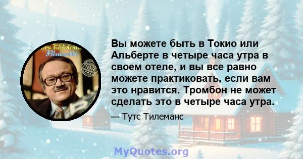 Вы можете быть в Токио или Альберте в четыре часа утра в своем отеле, и вы все равно можете практиковать, если вам это нравится. Тромбон не может сделать это в четыре часа утра.