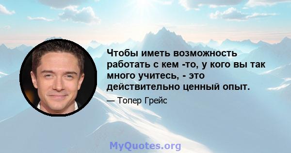 Чтобы иметь возможность работать с кем -то, у кого вы так много учитесь, - это действительно ценный опыт.