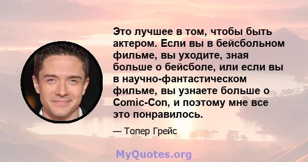 Это лучшее в том, чтобы быть актером. Если вы в бейсбольном фильме, вы уходите, зная больше о бейсболе, или если вы в научно-фантастическом фильме, вы узнаете больше о Comic-Con, и поэтому мне все это понравилось.