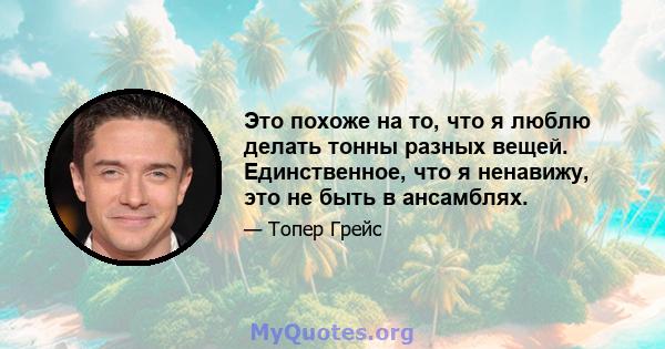 Это похоже на то, что я люблю делать тонны разных вещей. Единственное, что я ненавижу, это не быть в ансамблях.