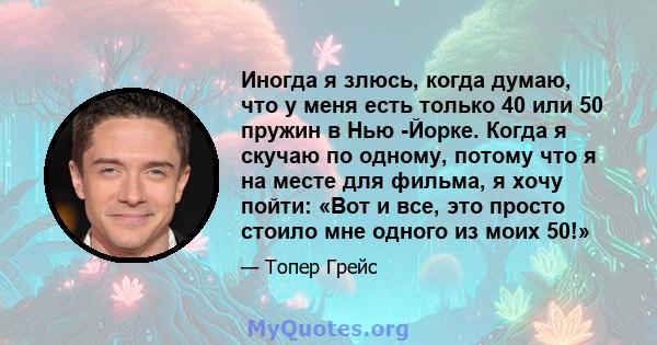 Иногда я злюсь, когда думаю, что у меня есть только 40 или 50 пружин в Нью -Йорке. Когда я скучаю по одному, потому что я на месте для фильма, я хочу пойти: «Вот и все, это просто стоило мне одного из моих 50!»