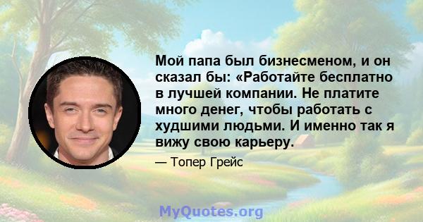 Мой папа был бизнесменом, и он сказал бы: «Работайте бесплатно в лучшей компании. Не платите много денег, чтобы работать с худшими людьми. И именно так я вижу свою карьеру.