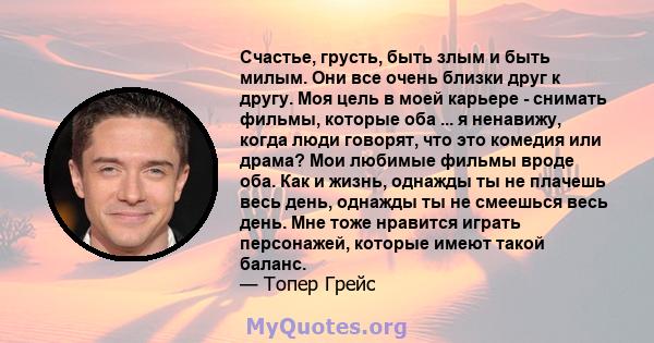 Счастье, грусть, быть злым и быть милым. Они все очень близки друг к другу. Моя цель в моей карьере - снимать фильмы, которые оба ... я ненавижу, когда люди говорят, что это комедия или драма? Мои любимые фильмы вроде