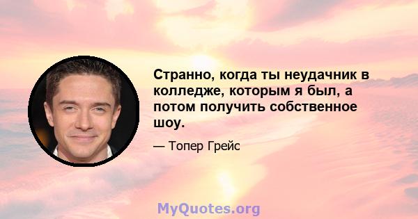 Странно, когда ты неудачник в колледже, которым я был, а потом получить собственное шоу.