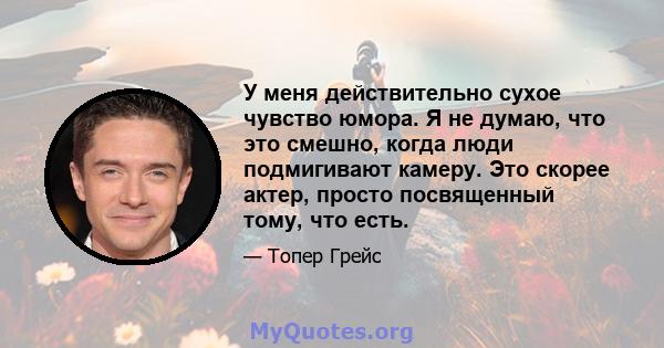 У меня действительно сухое чувство юмора. Я не думаю, что это смешно, когда люди подмигивают камеру. Это скорее актер, просто посвященный тому, что есть.