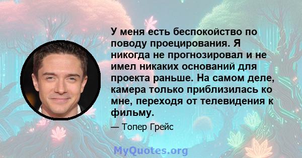 У меня есть беспокойство по поводу проецирования. Я никогда не прогнозировал и не имел никаких оснований для проекта раньше. На самом деле, камера только приблизилась ко мне, переходя от телевидения к фильму.