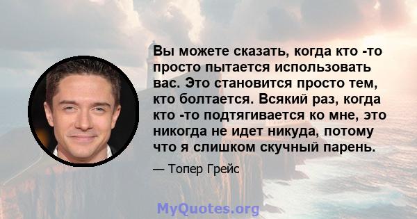 Вы можете сказать, когда кто -то просто пытается использовать вас. Это становится просто тем, кто болтается. Всякий раз, когда кто -то подтягивается ко мне, это никогда не идет никуда, потому что я слишком скучный