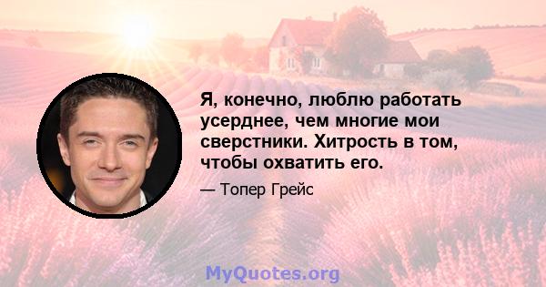 Я, конечно, люблю работать усерднее, чем многие мои сверстники. Хитрость в том, чтобы охватить его.