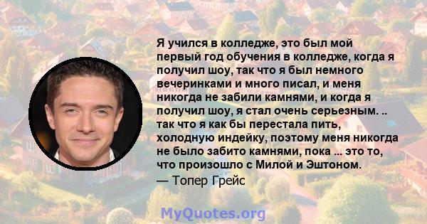 Я учился в колледже, это был мой первый год обучения в колледже, когда я получил шоу, так что я был немного вечеринками и много писал, и меня никогда не забили камнями, и когда я получил шоу, я стал очень серьезным. ..