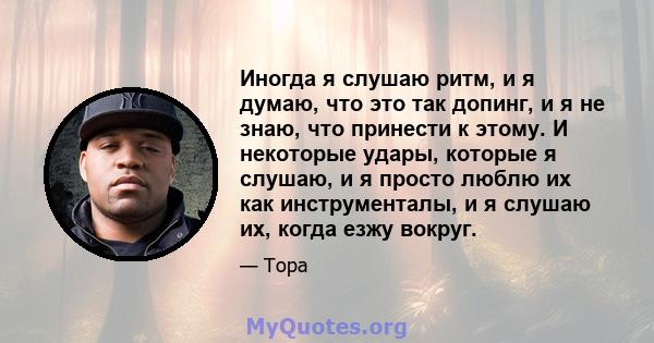 Иногда я слушаю ритм, и я думаю, что это так допинг, и я не знаю, что принести к этому. И некоторые удары, которые я слушаю, и я просто люблю их как инструменталы, и я слушаю их, когда езжу вокруг.