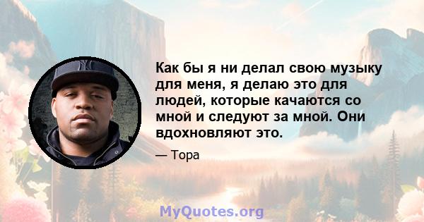 Как бы я ни делал свою музыку для меня, я делаю это для людей, которые качаются со мной и следуют за мной. Они вдохновляют это.