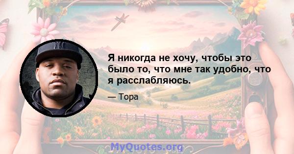 Я никогда не хочу, чтобы это было то, что мне так удобно, что я расслабляюсь.