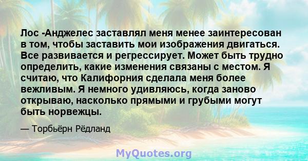 Лос -Анджелес заставлял меня менее заинтересован в том, чтобы заставить мои изображения двигаться. Все развивается и регрессирует. Может быть трудно определить, какие изменения связаны с местом. Я считаю, что Калифорния 