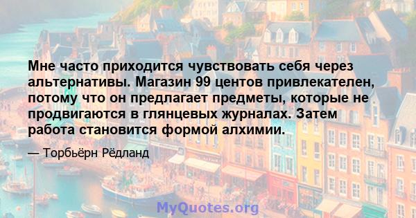 Мне часто приходится чувствовать себя через альтернативы. Магазин 99 центов привлекателен, потому что он предлагает предметы, которые не продвигаются в глянцевых журналах. Затем работа становится формой алхимии.