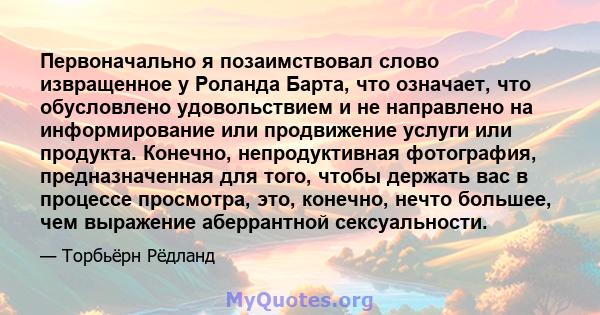 Первоначально я позаимствовал слово извращенное у Роланда Барта, что означает, что обусловлено удовольствием и не направлено на информирование или продвижение услуги или продукта. Конечно, непродуктивная фотография,