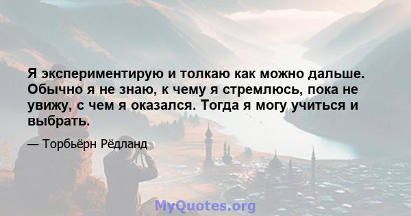 Я экспериментирую и толкаю как можно дальше. Обычно я не знаю, к чему я стремлюсь, пока не увижу, с чем я оказался. Тогда я могу учиться и выбрать.