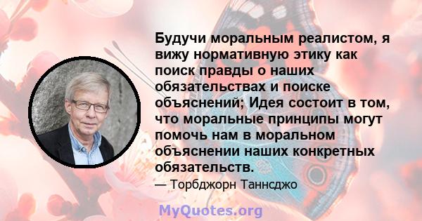 Будучи моральным реалистом, я вижу нормативную этику как поиск правды о наших обязательствах и поиске объяснений; Идея состоит в том, что моральные принципы могут помочь нам в моральном объяснении наших конкретных