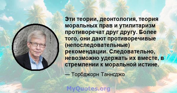 Эти теории, деонтология, теория моральных прав и утилитаризм противоречат друг другу. Более того, они дают противоречивые (непоследовательные) рекомендации. Следовательно, невозможно удержать их вместе, в стремлении к