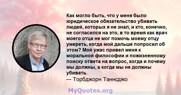 Как могло быть, что у меня было юридическое обязательство убивать людей, которых я не знал, и кто, конечно, не согласился на это, в то время как врач моего отца не мог помочь моему отцу умереть, когда мой дальше