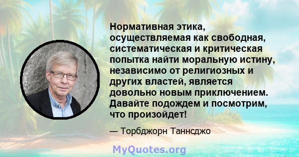 Нормативная этика, осуществляемая как свободная, систематическая и критическая попытка найти моральную истину, независимо от религиозных и других властей, является довольно новым приключением. Давайте подождем и