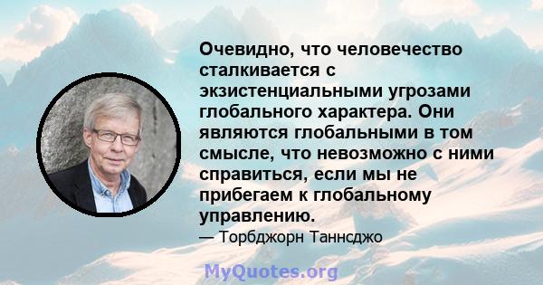 Очевидно, что человечество сталкивается с экзистенциальными угрозами глобального характера. Они являются глобальными в том смысле, что невозможно с ними справиться, если мы не прибегаем к глобальному управлению.