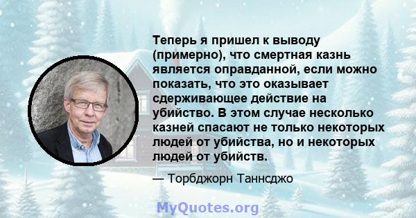 Теперь я пришел к выводу (примерно), что смертная казнь является оправданной, если можно показать, что это оказывает сдерживающее действие на убийство. В этом случае несколько казней спасают не только некоторых людей от 