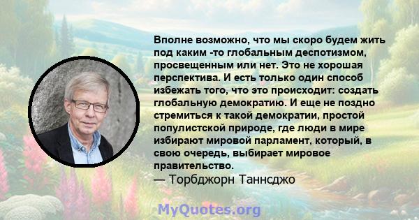 Вполне возможно, что мы скоро будем жить под каким -то глобальным деспотизмом, просвещенным или нет. Это не хорошая перспектива. И есть только один способ избежать того, что это происходит: создать глобальную