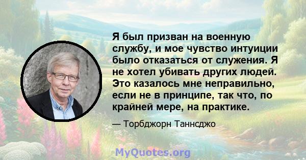 Я был призван на военную службу, и мое чувство интуиции было отказаться от служения. Я не хотел убивать других людей. Это казалось мне неправильно, если не в принципе, так что, по крайней мере, на практике.