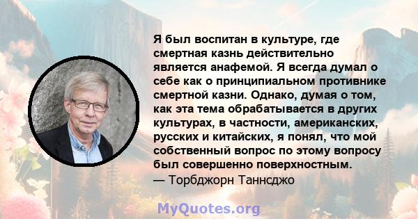 Я был воспитан в культуре, где смертная казнь действительно является анафемой. Я всегда думал о себе как о принципиальном противнике смертной казни. Однако, думая о том, как эта тема обрабатывается в других культурах, в 