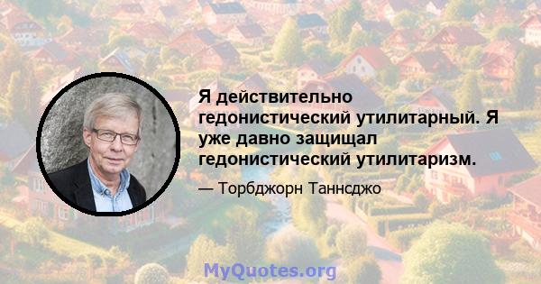 Я действительно гедонистический утилитарный. Я уже давно защищал гедонистический утилитаризм.