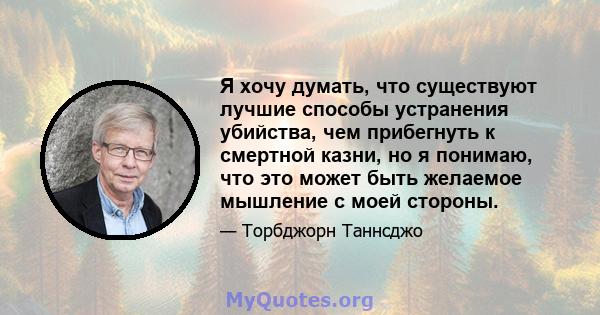 Я хочу думать, что существуют лучшие способы устранения убийства, чем прибегнуть к смертной казни, но я понимаю, что это может быть желаемое мышление с моей стороны.