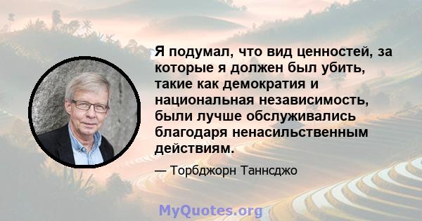 Я подумал, что вид ценностей, за которые я должен был убить, такие как демократия и национальная независимость, были лучше обслуживались благодаря ненасильственным действиям.