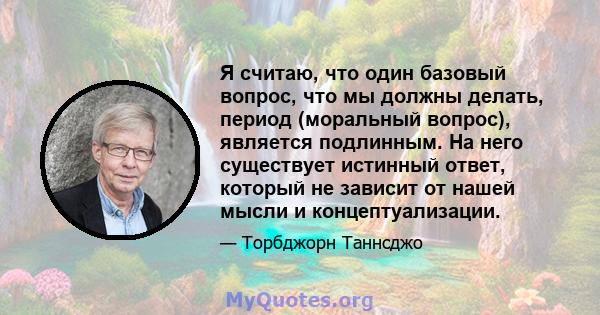 Я считаю, что один базовый вопрос, что мы должны делать, период (моральный вопрос), является подлинным. На него существует истинный ответ, который не зависит от нашей мысли и концептуализации.