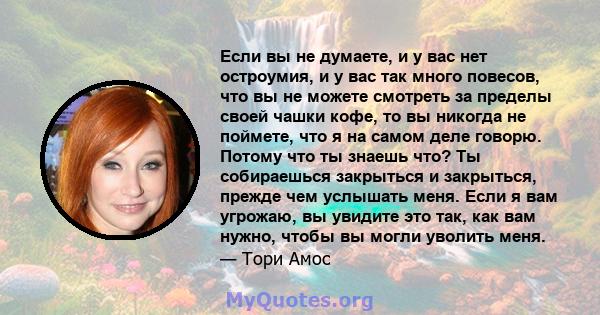 Если вы не думаете, и у вас нет остроумия, и у вас так много повесов, что вы не можете смотреть за пределы своей чашки кофе, то вы никогда не поймете, что я на самом деле говорю. Потому что ты знаешь что? Ты собираешься 