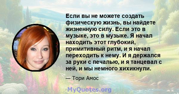 Если вы не можете создать физическую жизнь, вы найдете жизненную силу. Если это в музыке, это в музыке. Я начал находить этот глубокий, примитивный ритм, и я начал переходить к нему. И я держался за руки с печалью, и я