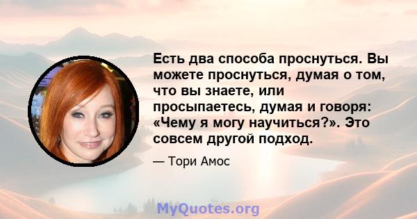 Есть два способа проснуться. Вы можете проснуться, думая о том, что вы знаете, или просыпаетесь, думая и говоря: «Чему я могу научиться?». Это совсем другой подход.