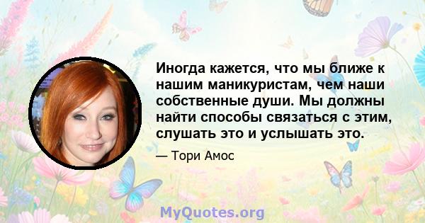 Иногда кажется, что мы ближе к нашим маникуристам, чем наши собственные души. Мы должны найти способы связаться с этим, слушать это и услышать это.